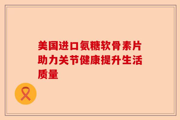 美国进口氨糖软骨素片助力关节健康提升生活质量