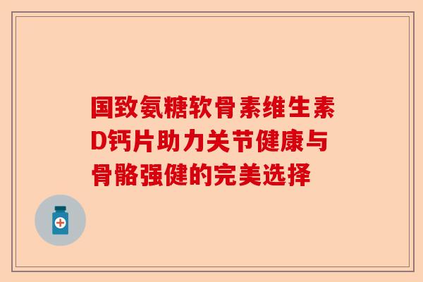 国致氨糖软骨素维生素D钙片助力关节健康与骨骼强健的完美选择