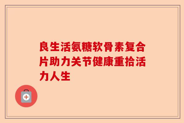 良生活氨糖软骨素复合片助力关节健康重拾活力人生 良生活氨糖软骨素复合片助力关节健康重拾活力人生