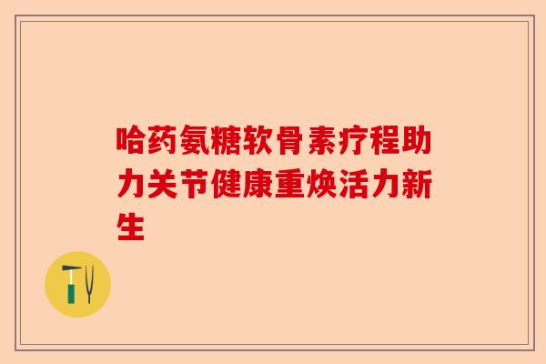 哈药氨糖软骨素疗程助力关节健康重焕活力新生