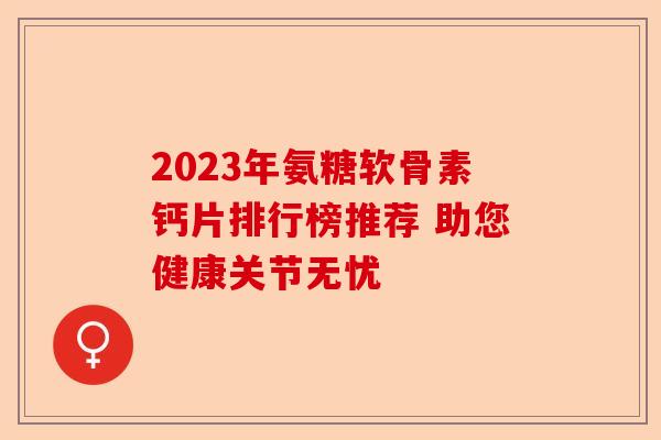 2023年氨糖软骨素钙片排行榜推荐 助您健康关节无忧 2023年氨糖软骨素钙片排行榜推荐 助您健康关节无忧