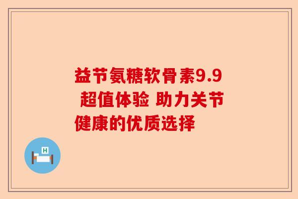益节氨糖软骨素9.9 超值体验 助力关节健康的优质选择 益节氨糖软骨素9.9 超值体验 助力关节健康的优质选择