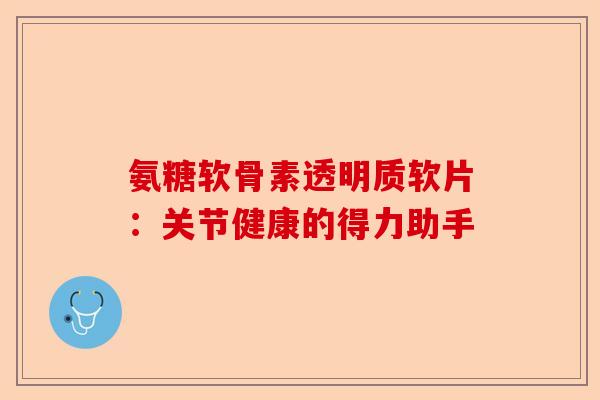 氨糖软骨素透明质软片：关节健康的得力助手