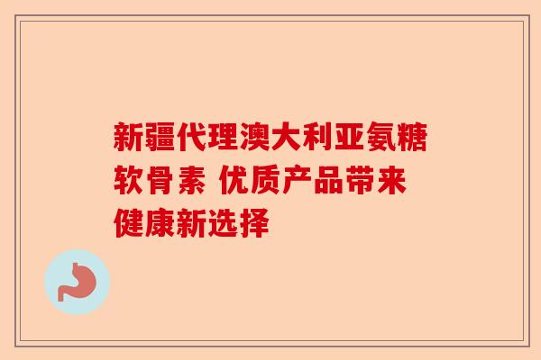 新疆代理澳大利亚氨糖软骨素 优质产品带来健康新选择