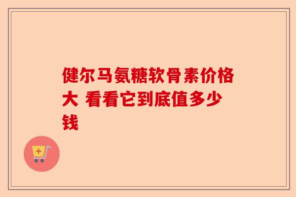 健尔马氨糖软骨素价格大 看看它到底值多少钱