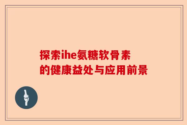 探索ihe氨糖软骨素的健康益处与应用前景