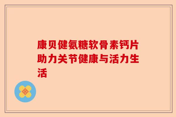 康贝健氨糖软骨素钙片助力关节健康与活力生活