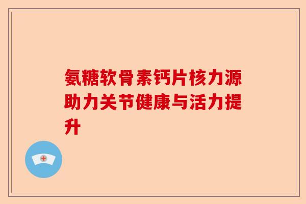 氨糖软骨素钙片核力源助力关节健康与活力提升