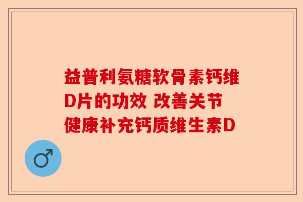 益普利氨糖软骨素钙维D片的功效 改善关节健康补充钙质维生素D