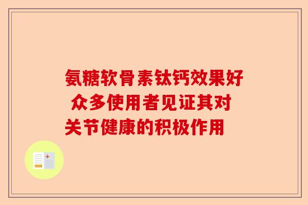 氨糖软骨素钛钙效果好 众多使用者见证其对关节健康的积极作用