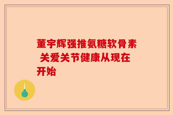 董宇辉强推氨糖软骨素 关爱关节健康从现在开始
