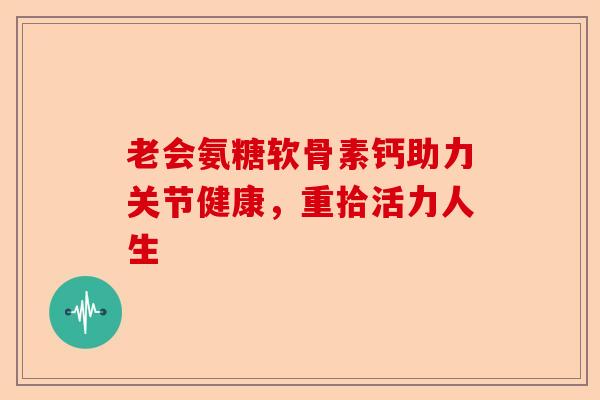 老会氨糖软骨素钙助力关节健康,重拾活力人生 老会氨糖软骨素钙助力关节健康,重拾活力人生