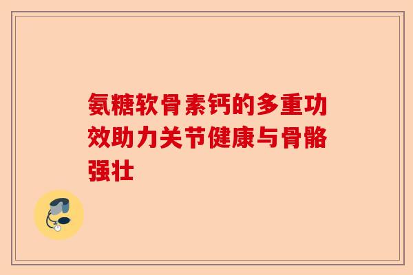 氨糖软骨素钙的多重功效助力关节健康与骨骼强壮