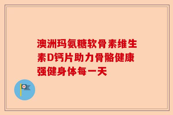 澳洲玛氨糖软骨素维生素D钙片助力骨骼健康强健身体每一天
