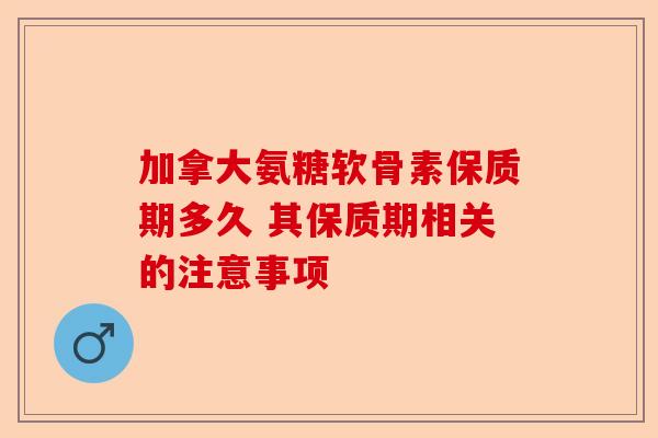 加拿大氨糖软骨素保质期多久 其保质期相关的注意事项