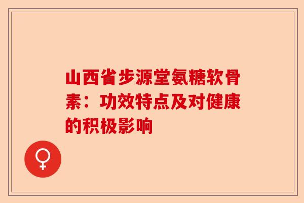 山西省步源堂氨糖软骨素:功效特点及对健康的积极影响 山西省步源堂氨糖软骨素:功效特点及对健康的积极影响