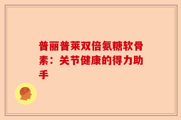 普丽普莱双倍氨糖软骨素：关节健康的得力助手