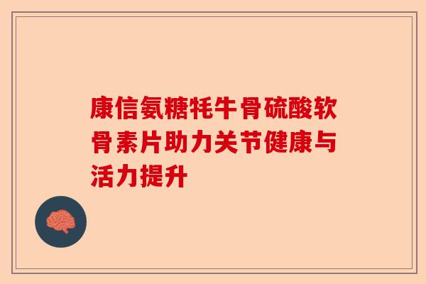 康信氨糖牦牛骨硫酸软骨素片助力关节健康与活力提升