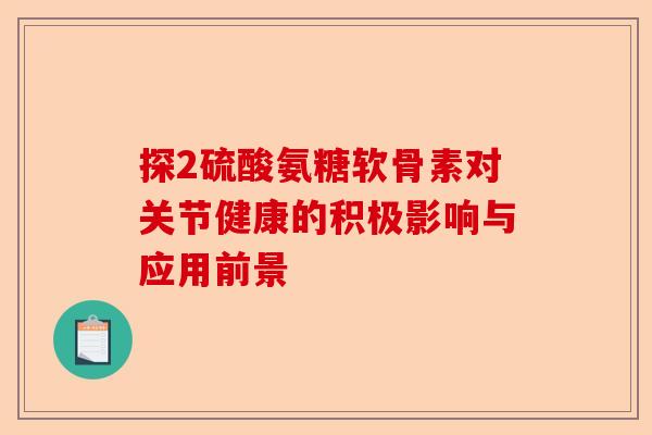 探2硫酸氨糖软骨素对关节健康的积极影响与应用前景