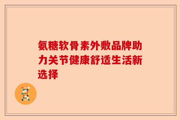 氨糖软骨素外敷品牌助力关节健康舒适生活新选择