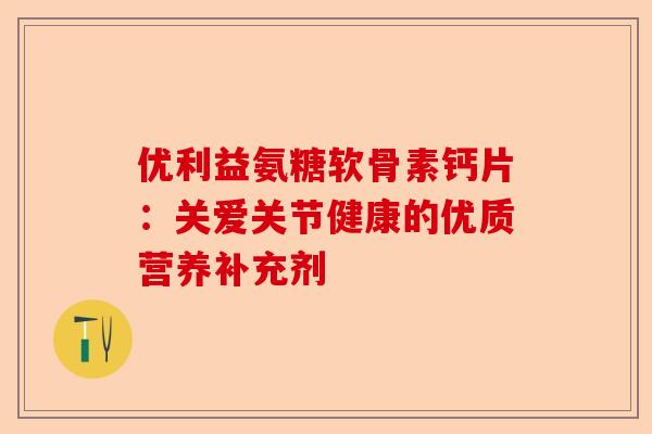 优利益氨糖软骨素钙片：关爱关节健康的优质营养补充剂