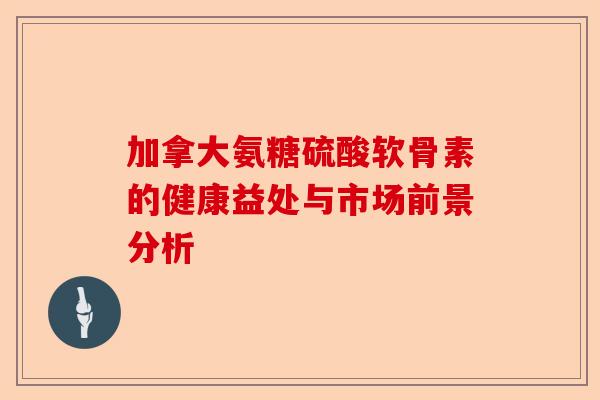加拿大氨糖硫酸软骨素的健康益处与市场前景分析