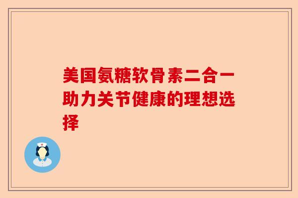 美国氨糖软骨素二合一助力关节健康的理想选择