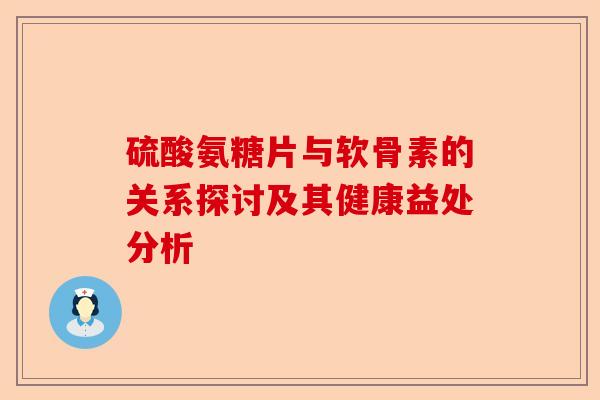 硫酸氨糖片与软骨素的关系探讨及其健康益处分析