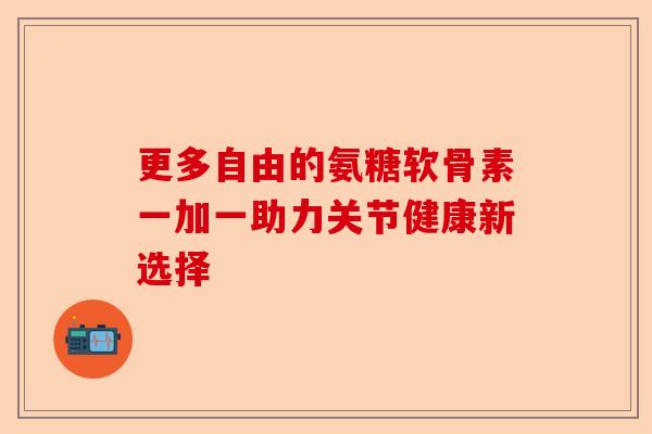 更多自由的氨糖软骨素一加一助力关节健康新选择