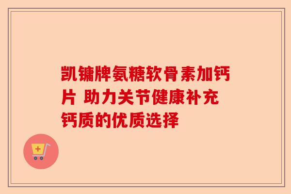 凯镛牌氨糖软骨素加钙片 助力关节健康补充钙质的优质选择