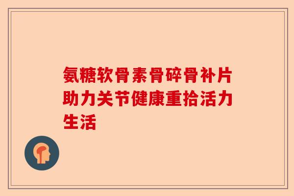 氨糖软骨素骨碎骨补片助力关节健康重拾活力生活 氨糖软骨素骨碎骨补片助力关节健康重拾活力生活