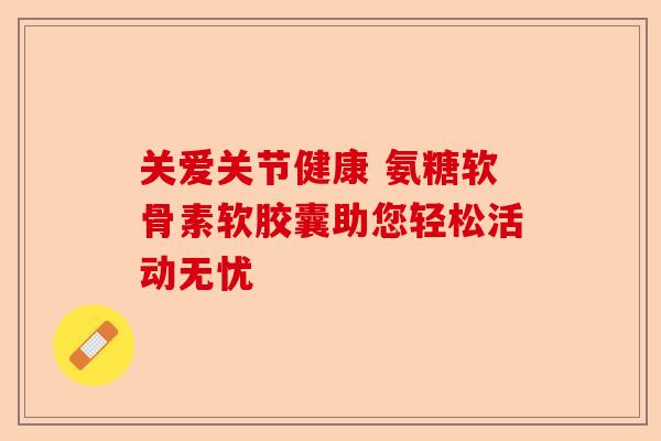 关爱关节健康 氨糖软骨素软胶囊助您轻松活动无忧