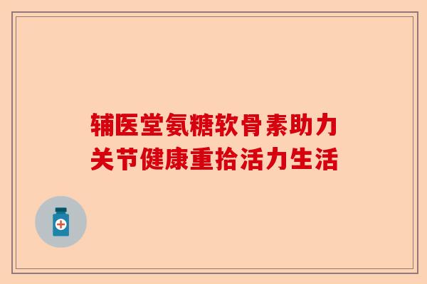 辅医堂氨糖软骨素助力关节健康重拾活力生活