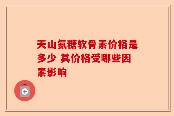 天山氨糖软骨素价格是多少 其价格受哪些因素影响 天山氨糖软骨素价格是多少 其价格受哪些因素影响