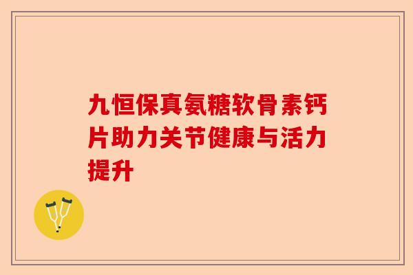 九恒保真氨糖软骨素钙片助力关节健康与活力提升