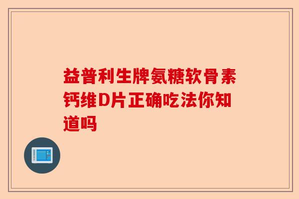 益普利生牌氨糖软骨素钙维D片正确吃法你知道吗