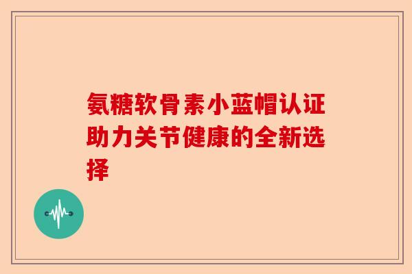 氨糖软骨素小蓝帽认证助力关节健康的全新选择