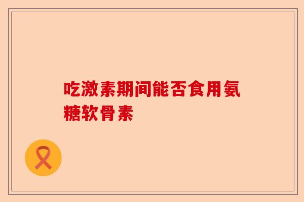 吃激素期间能否食用氨糖软骨素