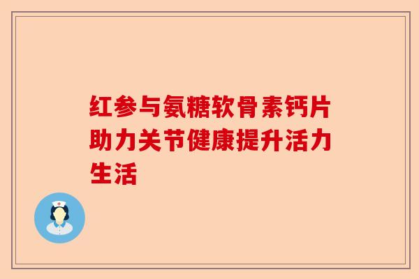 红参与氨糖软骨素钙片助力关节健康提升活力生活