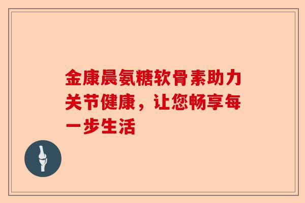 金康晨氨糖软骨素助力关节健康，让您畅享每一步生活