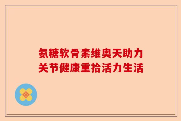 氨糖软骨素维奥天助力关节健康重拾活力生活