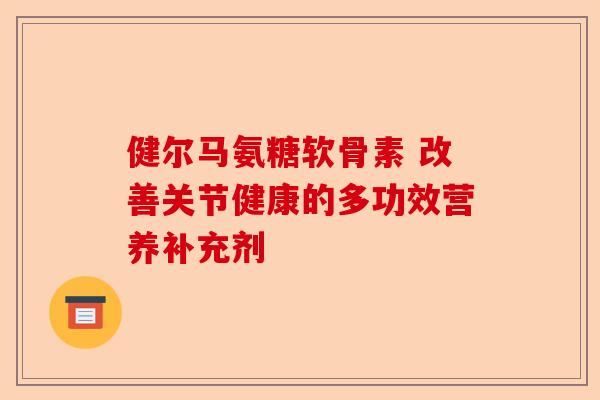 健尔马氨糖软骨素 改善关节健康的多功效营养补充剂