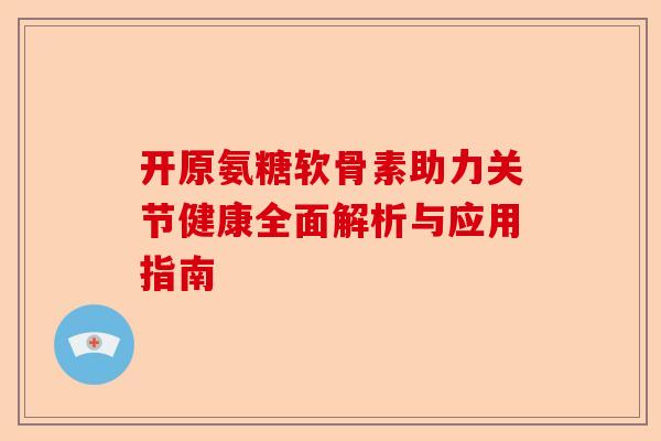 开原氨糖软骨素助力关节健康全面解析与应用指南