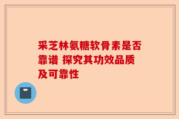 采芝林氨糖软骨素是否靠谱 探究其功效品质及可靠性