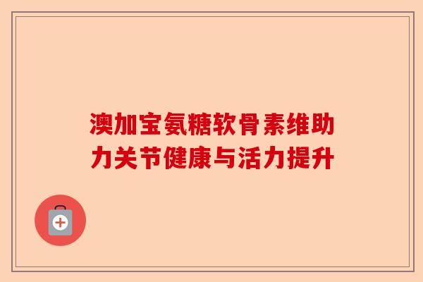 澳加宝氨糖软骨素维助力关节健康与活力提升