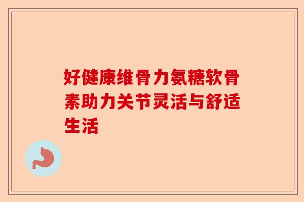 好健康维骨力氨糖软骨素助力关节灵活与舒适生活