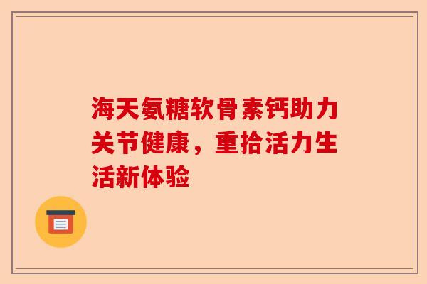 海天氨糖软骨素钙助力关节健康，重拾活力生活新体验