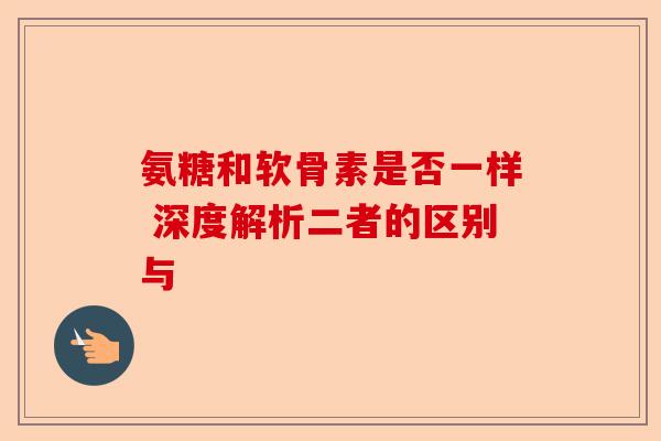 氨糖和软骨素是否一样 深度解析二者的区别与