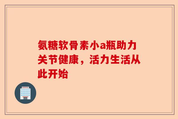 氨糖软骨素小a瓶助力关节健康，活力生活从此开始