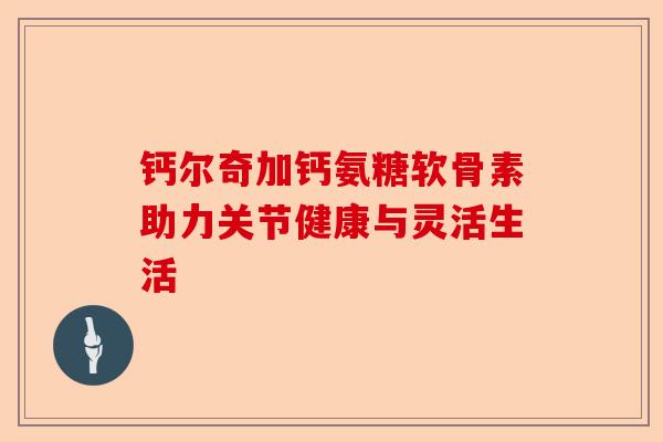 钙尔奇加钙氨糖软骨素助力关节健康与灵活生活